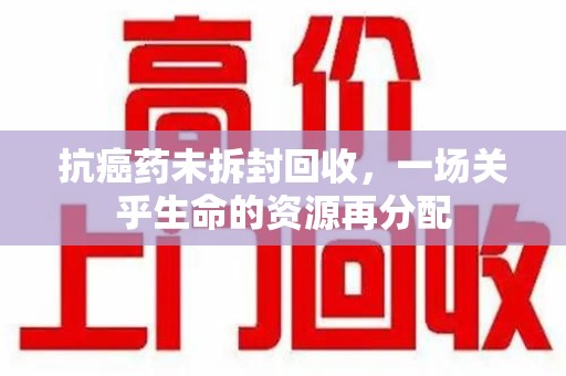 周口抗癌药未拆封回收，一场关乎生命的资源再分配