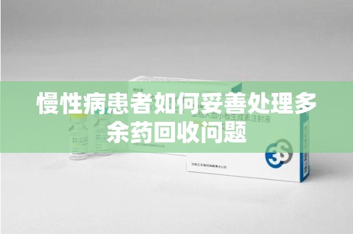 周口慢性病患者如何妥善处理多余药回收问题