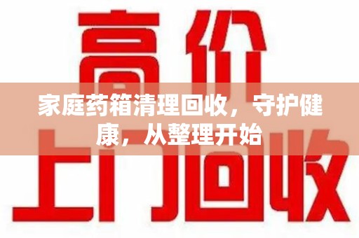周口家庭药箱清理回收，守护健康，从整理开始