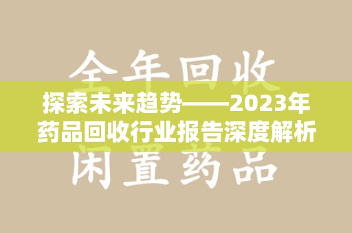 周口探索未来趋势——2023年药品回收行业报告深度解析