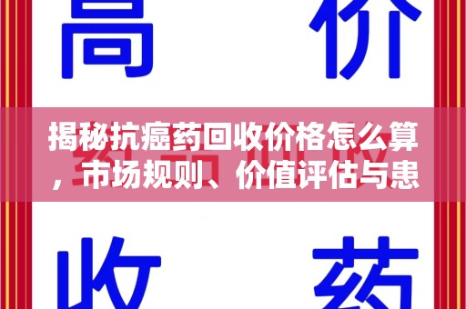 周口揭秘抗癌药回收价格怎么算，市场规则、价值评估与患者权益