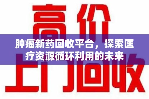 周口肿瘤新药回收平台，探索医疗资源循环利用的未来