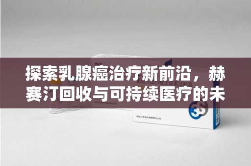 周口探索乳腺癌治疗新前沿，赫赛汀回收与可持续医疗的未来