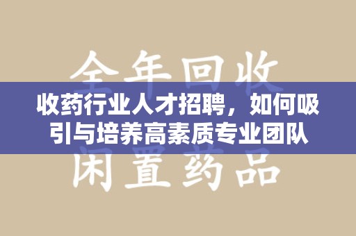 周口收药行业人才招聘，如何吸引与培养高素质专业团队