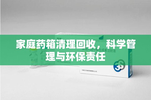 周口家庭药箱清理回收，科学管理与环保责任