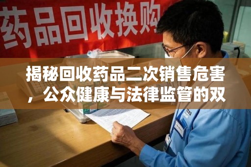周口揭秘回收药品二次销售危害，公众健康与法律监管的双重挑战