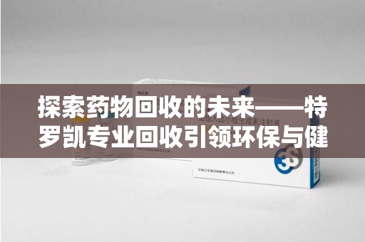 周口探索药物回收的未来——特罗凯专业回收引领环保与健康的双重革新