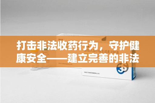 周口打击非法收药行为，守护健康安全——建立完善的非法收药举报渠道