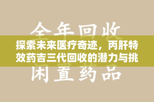 周口探索未来医疗奇迹，丙肝特效药吉三代回收的潜力与挑战