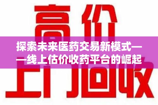周口探索未来医药交易新模式——线上估价收药平台的崛起与价值
