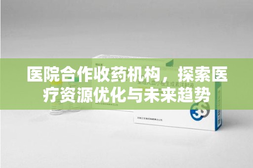 周口医院合作收药机构，探索医疗资源优化与未来趋势