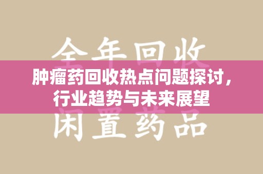 周口肿瘤药回收热点问题探讨，行业趋势与未来展望