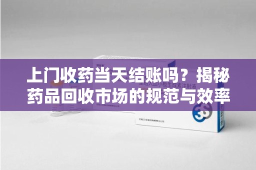 周口上门收药当天结账吗？揭秘药品回收市场的规范与效率