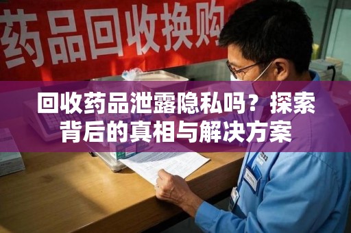 周口回收药品泄露隐私吗？探索背后的真相与解决方案