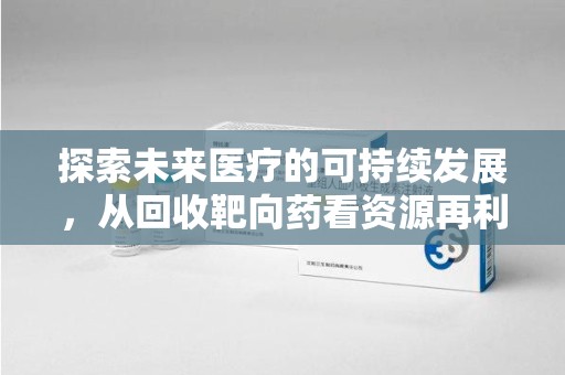 周口探索未来医疗的可持续发展，从回收靶向药看资源再利用的重要性