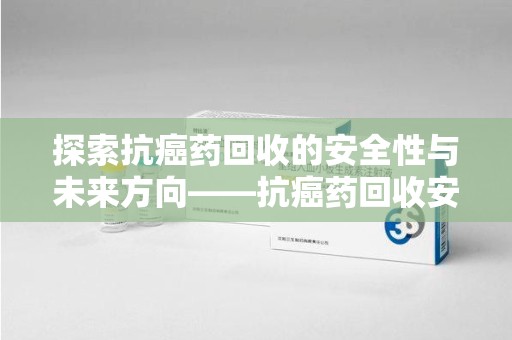 周口探索抗癌药回收的安全性与未来方向——抗癌药回收安全吗