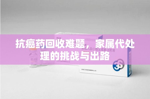 周口抗癌药回收难题，家属代处理的挑战与出路