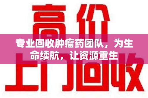 周口专业回收肿瘤药团队，为生命续航，让资源重生