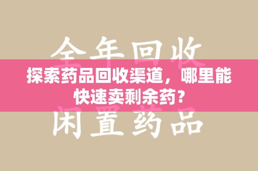 周口探索药品回收渠道，哪里能快速卖剩余药？