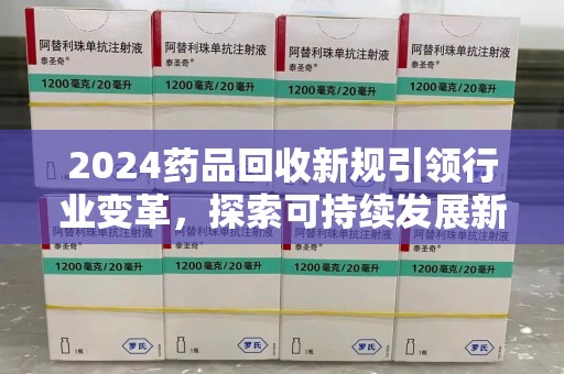 周口2024药品回收新规引领行业变革，探索可持续发展新路径
