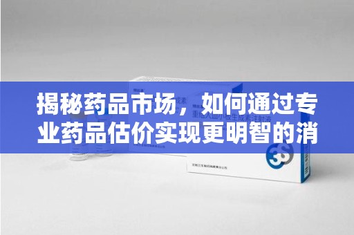 周口揭秘药品市场，如何通过专业药品估价实现更明智的消费决策