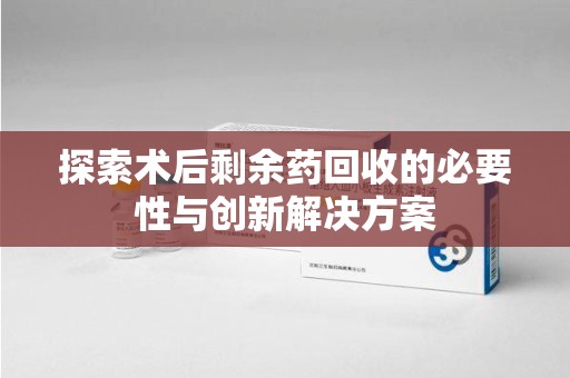 周口探索术后剩余药回收的必要性与创新解决方案