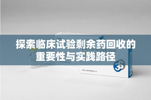 周口探索临床试验剩余药回收的重要性与实践路径