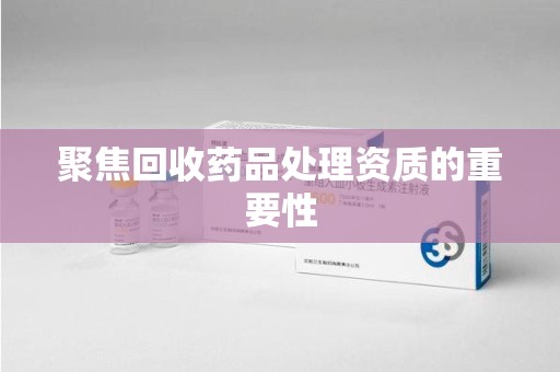 周口聚焦回收药品处理资质的重要性