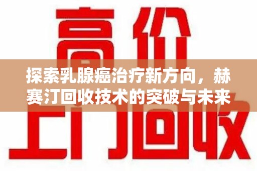周口探索乳腺癌治疗新方向，赫赛汀回收技术的突破与未来