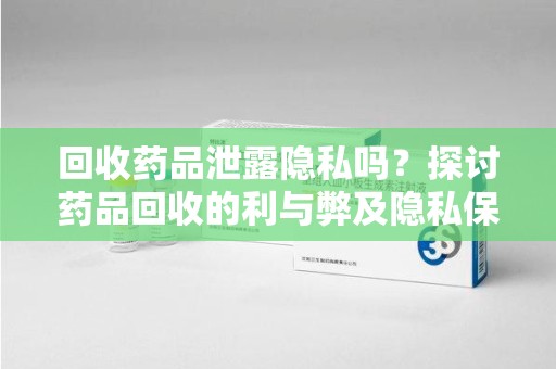 周口回收药品泄露隐私吗？探讨药品回收的利与弊及隐私保护措施