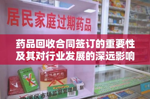 周口药品回收合同签订的重要性及其对行业发展的深远影响
