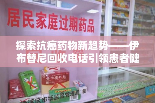 周口探索抗癌药物新趋势——伊布替尼回收电话引领患者健康管理新篇章