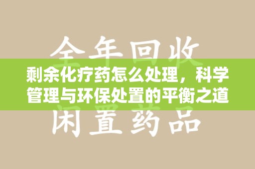 周口剩余化疗药怎么处理，科学管理与环保处置的平衡之道