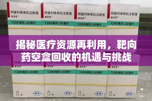 周口揭秘医疗资源再利用，靶向药空盒回收的机遇与挑战
