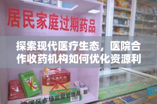 周口探索现代医疗生态，医院合作收药机构如何优化资源利用