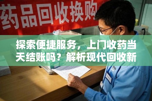 周口探索便捷服务，上门收药当天结账吗？解析现代回收新模式