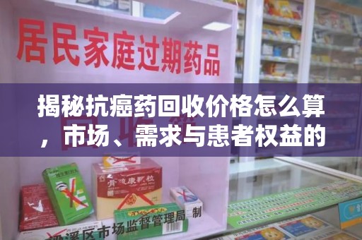 周口揭秘抗癌药回收价格怎么算，市场、需求与患者权益的平衡之道