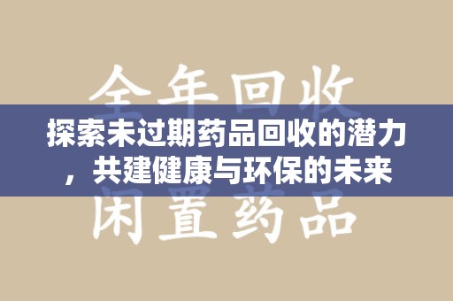 周口探索未过期药品回收的潜力，共建健康与环保的未来