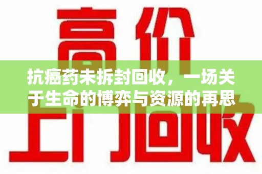周口抗癌药未拆封回收，一场关于生命的博弈与资源的再思考