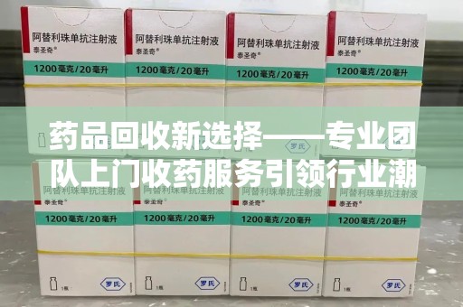周口药品回收新选择——专业团队上门收药服务引领行业潮流