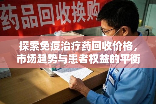 周口探索免疫治疗药回收价格，市场趋势与患者权益的平衡