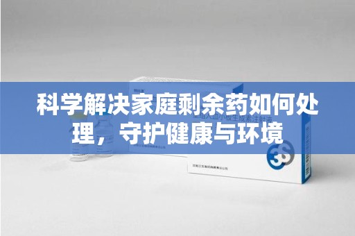 周口科学解决家庭剩余药如何处理，守护健康与环境
