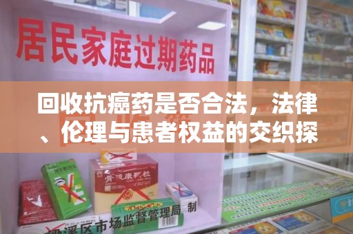 周口回收抗癌药是否合法，法律、伦理与患者权益的交织探讨