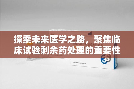 周口探索未来医学之路，聚焦临床试验剩余药处理的重要性与挑战