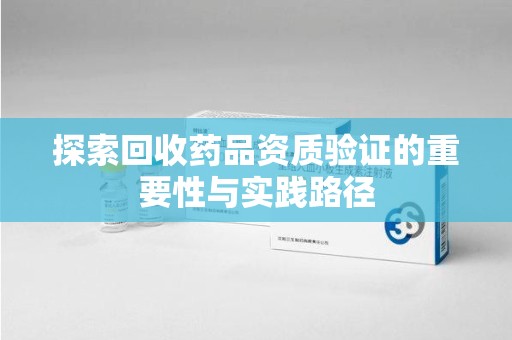 周口探索回收药品资质验证的重要性与实践路径