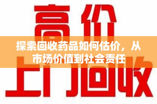 周口探索回收药品如何估价，从市场价值到社会责任