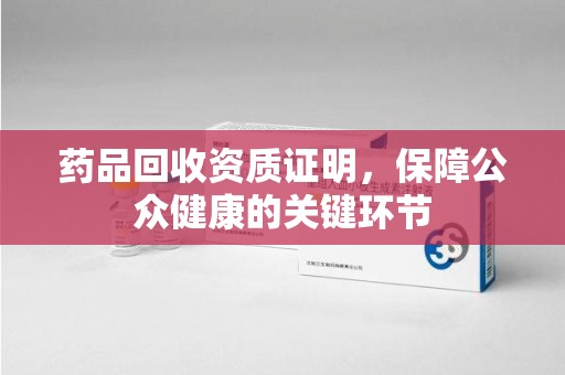 周口药品回收资质证明，保障公众健康的关键环节