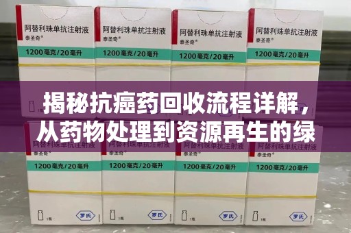 周口揭秘抗癌药回收流程详解，从药物处理到资源再生的绿色之道