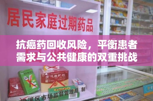 周口抗癌药回收风险，平衡患者需求与公共健康的双重挑战