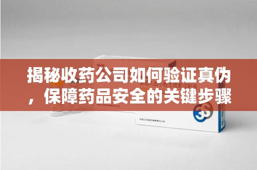 周口揭秘收药公司如何验证真伪，保障药品安全的关键步骤